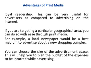 Advantages of Print Media

loyal readership. This can be very useful for
advertisers as compared to advertising on the
Internet.

If you are targeting a particular geographical area, you
can do so with ease through print media.
For example, a local newspaper would be a best
medium to advertise about a new shopping complex.

You can choose the size of the advertisement space.
This will help you to plan the budget of the expenses
to be incurred while advertising.
 