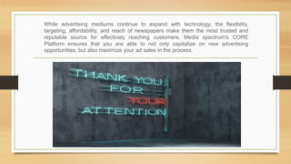 While advertising mediums continue to expand with technology, the flexibility,
targeting, affordability, and reach of newspapers make them the most trusted and
reputable source for effectively reaching customers. Media spectrum's CORE
Platform ensures that you are able to not only capitalize on new advertising
opportunities, but also maximize your ad sales in the process.
 