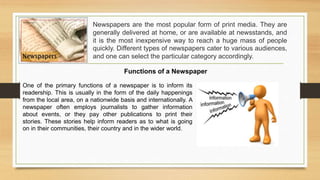 Newspapers are the most popular form of print media. They are
generally delivered at home, or are available at newsstands, and
it is the most inexpensive way to reach a huge mass of people
quickly. Different types of newspapers cater to various audiences,
and one can select the particular category accordingly.
Functions of a Newspaper
One of the primary functions of a newspaper is to inform its
readership. This is usually in the form of the daily happenings
from the local area, on a nationwide basis and internationally. A
newspaper often employs journalists to gather information
about events, or they pay other publications to print their
stories. These stories help inform readers as to what is going
on in their communities, their country and in the wider world.
 