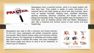 Newspapers have a practical function, which is to assist readers with
their daily lives. They publish a wealth of useful information of a
practical nature that helps people go about their daily business. Items
such as weather forecasts, shipping news, classified advertising,
sporting schedules, television schedules and theater and cinema
listings are examples of this. They also publish news of importance to a
community, such as wedding notices, birth and deaths. Newspapers
also offer a historical and archival record of past events and local
happenings.
Newspapers also seek to offer a diversion and simply entertain.
To this end, many newspapers will publish crosswords, games
and puzzles. Many feature cartoon strips and humorous writings.
Gossip columns, the happenings of celebrities and society pages
also seek merely to entertain the reader. And many newspapers
offer leisure pages and advice on what to do for weekends, or
where to go on vacations.
 
