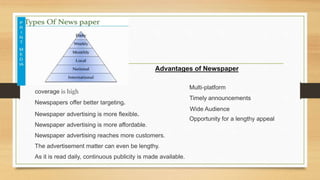 Advantages of Newspaper
Newspapers offer better targeting.
Newspaper advertising is more flexible.
Newspaper advertising is more affordable.
Newspaper advertising reaches more customers.
Wide Audience
Multi-platform
Timely announcements
Opportunity for a lengthy appeal
coverage is high
The advertisement matter can even be lengthy.
As it is read daily, continuous publicity is made available.
 