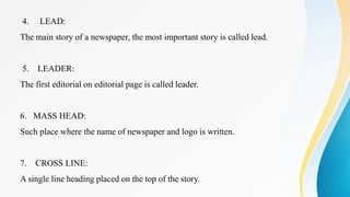 4. LEAD:
The main story of a newspaper, the most important story is called lead.
5. LEADER:
The first editorial on editorial page is called leader.
6. MASS HEAD:
Such place where the name of newspaper and logo is written.
7. CROSS LINE:
A single line heading placed on the top of the story.
 
