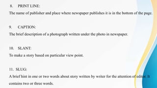 8. PRINT LINE:
The name of publisher and place where newspaper publishes it is in the bottom of the page.
9. CAPTION:
The brief description of a photograph written under the photo in newspaper.
10. SLANT:
To make a story based on particular view point.
11. SLUG:
A brief hint in one or two words about story written by writer for the attention of editor. It
contains two or three words.
 