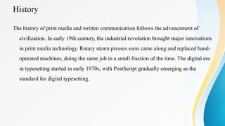 History
The history of print media and written communication follows the advancement of
civilization. In early 19th century, the industrial revolution brought major innovations
in print media technology. Rotary steam presses soon came along and replaced hand-
operated machines, doing the same job in a small fraction of the time. The digital era
in typesetting started in early 1970s, with PostScript gradually emerging as the
standard for digital typesetting.
 