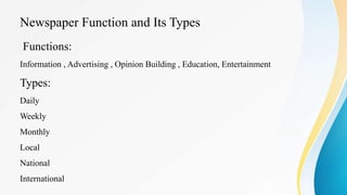 Newspaper Function and Its Types
Functions:
Information , Advertising , Opinion Building , Education, Entertainment
Types:
Daily
Weekly
Monthly
Local
National
International
 