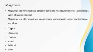 Magazines
• Magazines and periodicals are generally published on a regular schedule , containing a
verity of reading material.
• Magazines also offer advertisers an opportunity to incorporate various new techniques
and ideas.
• Types:
• Academic
• Fashion
• sports
• Political
• News
 