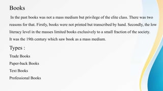Books
In the past books was not a mass medium but privilege of the elite class. There was two
reasons for that. Firstly, books were not printed but transcribed by hand. Secondly, the low
literacy level in the masses limited books exclusively to a small fraction of the society.
It was the 19th century which saw book as a mass medium.
Types :
Trade Books
Paper-back Books
Text Books
Professional Books
 