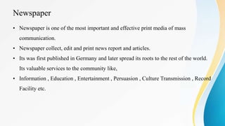 Newspaper
• Newspaper is one of the most important and effective print media of mass
communication.
• Newspaper collect, edit and print news report and articles.
• Its was first published in Germany and later spread its roots to the rest of the world.
Its valuable services to the community like,
• Information , Education , Entertainment , Persuasion , Culture Transmission , Record
Facility etc.
 