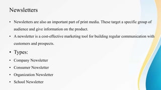 Newsletters
• Newsletters are also an important part of print media. These target a specific group of
audience and give information on the product.
• A newsletter is a cost-effective marketing tool for building regular communication with
customers and prospects.
• Types:
• Company Newsletter
• Consumer Newsletter
• Organization Newsletter
• School Newsletter
 