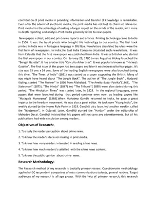 contribution of print media in providing information and transfer of knowledge is remarkable.
Even after the advent of electronic media, the print media has not lost its charm or relevance.
Print media has the advantage of making a longer impact on the minds of the reader, with more
in-depth reporting and analysis.Print media generally refers to newspapers.
Newspapers collect, edit and print news reports and articles. Printing technology came to India
in 1556. It was the Jesuit priests who brought this technology to our country. The first book
printed in India was in Portugese language in Old Goa. Newsletters circulated by rulers were the
first form of newspapers. In India,the East India Company circulated such newsletters. It was
from Calcutta that the first newspaper was published from India. It was a Britisher who started
the first newspaper in our country. On January 29, 1780 James Augustus Hickey launched the
“Bengal Gazette”. It has another title “Calcutta Advertiser”. It was popularly known as “Hickey’s
Gazette”. The first issue of the paper had two pages and later it was increased to four pages. It’s
size was 35 cms x 24 cms. Some of the leading English newspapers were also launched during
this time. “The Times of India” (1861) was started as a paper supporting the British. Many of
you might have heard about “The Jungle Book”. The author of “The Jungle Book” , Rudyard
Kipling, started “The Pioneer” in 1866 from Allahabad. “The Amrita Bazar Patrika”(1868), “The
Statesman” (1875), “The Hindu” (1887) and “The Tribune”( 1880) were also started during this
period. “The Hindustan Times” was started later, in 1923. In the regional languages, some
papers that were launched during that period continue even now as leading papers like
“Malayala Manorama” (1888).When Mahatma Gandhi returned to India, he gave a great
impetus to the freedom movement. He was also a great editor. He took over “Young India”, the
weekly started by the Home Rule Party in 1918. Gandhiji also launched another weekly, called
the “Navjeevan”, in Gujarati. Later, Gandhiji started the “Harijan” under the editorship of
Mahadev Desai. Gandhiji insisted that his papers will not carry any advertisements. But all his
publications had wide circulation among readers .
Objectives of Research:-
1. To study the reader perception about crime news.
2. To know the reader's decesion making in print media.
3. To know how many readers interested in reading crime news.
4. To know how much readers's satisfied with the crime news content.
5. To know the public opinion about crime news.
ResearchMethodology:-
The Research method of my research is basically primary researc. Questionnaire methodology
applied on 50 respondent comparises of mass communication students, general readers. Target
audiences of my research is all age groups. With the help of primary research, this research
 