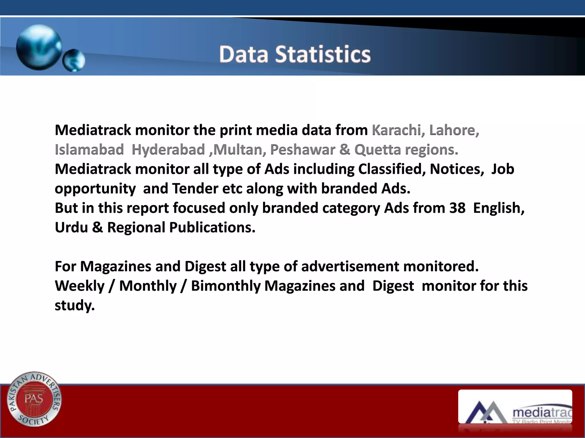 Mediatrack monitor the print media data from Karachi, Lahore,
Islamabad Hyderabad ,Multan, Peshawar & Quetta regions.
Mediatrack monitor all type of Ads including Classified, Notices, Job
opportunity and Tender etc along with branded Ads.
But in this report focused only branded category Ads from 38 English,
Urdu & Regional Publications.
For Magazines and Digest all type of advertisement monitored.
Weekly / Monthly / Bimonthly Magazines and Digest monitor for this
study.