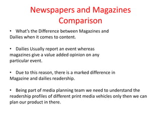 Newspapers and Magazines
                Comparison
• What’s the Difference between Magazines and
Dailies when it comes to content.

• Dailies Usually report an event whereas
magazines give a value added opinion on any
particular event.

• Due to this reason, there is a marked difference in
Magazine and dailies readership.

• Being part of media planning team we need to understand the
readership profiles of different print media vehicles only then we can
plan our product in there.
 