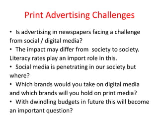 Print Advertising Challenges
• Is advertising in newspapers facing a challenge
from social / digital media?
• The impact may differ from society to society.
Literacy rates play an import role in this.
• Social media is penetrating in our society but
where?
• Which brands would you take on digital media
and which brands will you hold on print media?
• With dwindling budgets in future this will become
an important question?
 