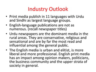 Industry Outlook
• Print media publish in 11 languages with Urdu
  and Sindhi as largest language groups.
• English-language publications are not as
  numerous. (recall newspaper titles)
• Urdu newspapers are the dominant media in the
  rural areas. They are conservative, religious and
  sensational and are by far the most read and
  influential among the general public.
• The English media is urban and elitist, is more
  liberal and more professional. English print media
  has an impact among opinion makers, politicians,
  the business community and the upper strata of
  society in general.
 