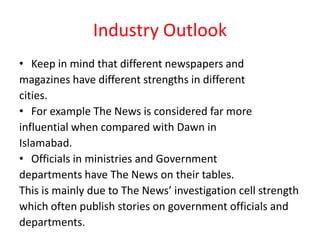 Industry Outlook
• Keep in mind that different newspapers and
magazines have different strengths in different
cities.
• For example The News is considered far more
influential when compared with Dawn in
Islamabad.
• Officials in ministries and Government
departments have The News on their tables.
This is mainly due to The News’ investigation cell strength
which often publish stories on government officials and
departments.
 