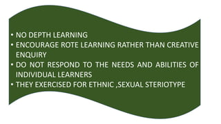 • NO DEPTH LEARNING
• ENCOURAGE ROTE LEARNING RATHER THAN CREATIVE
ENQUIRY
• DO NOT RESPOND TO THE NEEDS AND ABILITIES OF
INDIVIDUAL LEARNERS
• THEY EXERCISED FOR ETHNIC ,SEXUAL STERIOTYPE
 