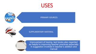 USES
PRIMARY SOURCES
SUPPLIMENTARY MATERIAL
Improvement of tracing, text books also regarded
as helpful in improving teacher practices especially
in suggestion involved in teacher’s addition and
manual
 