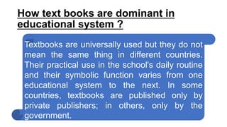 How text books are dominant in
educational system ?
Textbooks are universally used but they do not
mean the same thing in different countries.
Their practical use in the school's daily routine
and their symbolic function varies from one
educational system to the next. In some
countries, textbooks are published only by
private publishers; in others, only by the
government.
 