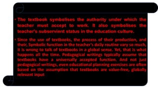 • The textbook symbolises the authority under which the
teacher must accept to work. It also symbolises the
teacher's subservient status in the education culture.
• Since the use of textbooks, the process of their production, and
their, Symbolic function in the teacher's daily routine vary so much,
it is wrong to talk of textbooks in a global sense. Yet, that is what
happens all the time. Pedagogical writings typically assume that
textbooks have a universally accepted function. And not just
pedagogical writings, even educational planning exercises are often
based on the assumption that textbooks are value-free, globally
relevant input
 
