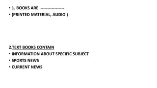 • 1. BOOKS ARE -----------------
• (PRINTED MATERIAL, AUDIO )
2.TEXT BOOKS CONTAIN
• INFORMATION ABOUT SPECIFIC SUBJECT
• SPORTS NEWS
• CURRENT NEWS
 