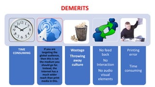 DEMERITS
TIME
CONSUMING
If you are
targeting the
global audience,
then this is not
the medium you
should go for.
Instead, the
internet has a
much wider
reach than print
media in this.
Wastage
Throwing
away
culture
No feed
back
No
Interaction
No audio
visual
elements
Printing
error
Time
consuming
 