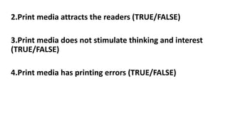 2.Print media attracts the readers (TRUE/FALSE)
3.Print media does not stimulate thinking and interest
(TRUE/FALSE)
4.Print media has printing errors (TRUE/FALSE)
 