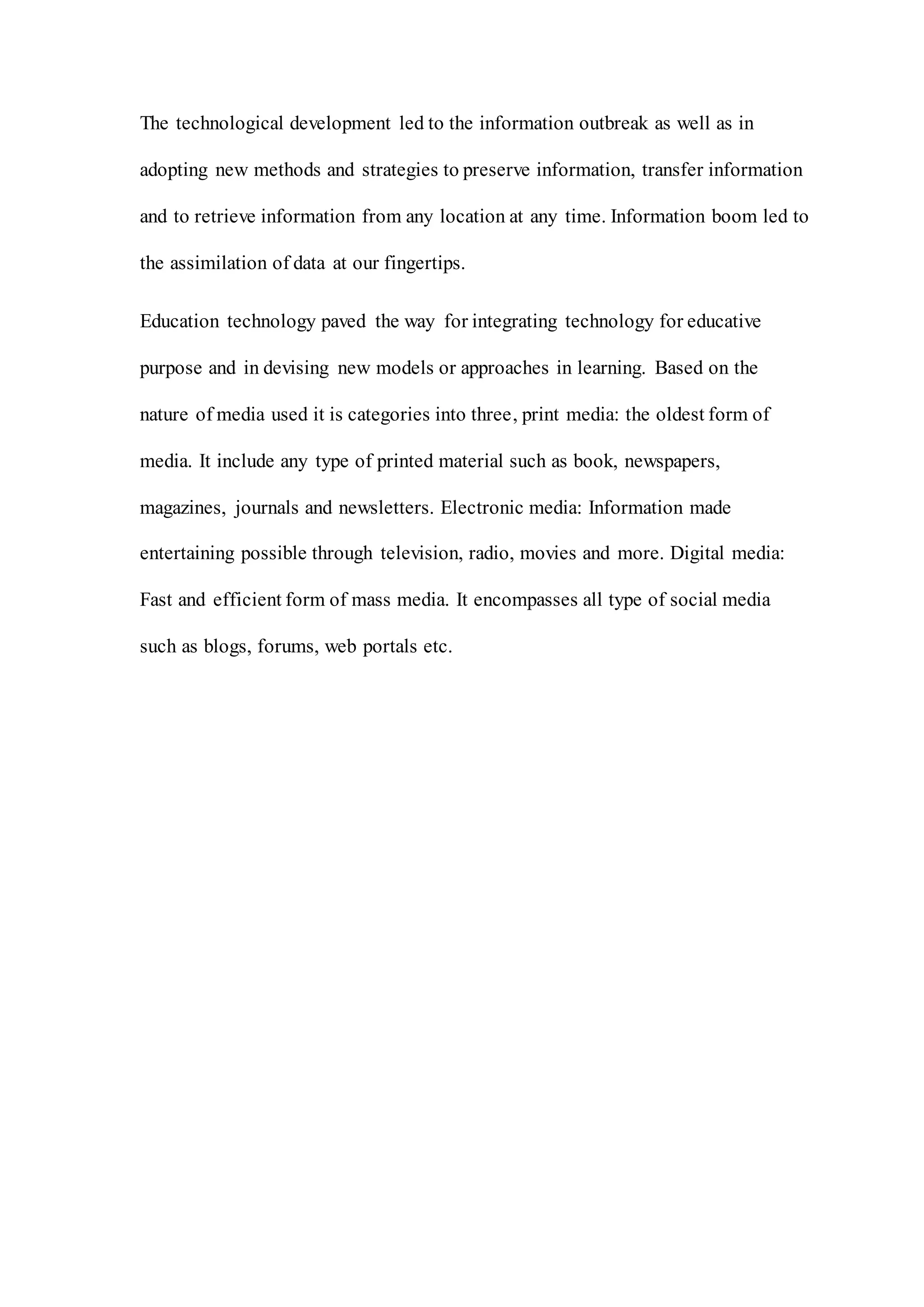 The technological development led to the information outbreak as well as in
adopting new methods and strategies to preserve information, transfer information
and to retrieve information from any location at any time. Information boom led to
the assimilation of data at our fingertips.
Education technology paved the way for integrating technology for educative
purpose and in devising new models or approaches in learning. Based on the
nature of media used it is categories into three, print media: the oldest form of
media. It include any type of printed material such as book, newspapers,
magazines, journals and newsletters. Electronic media: Information made
entertaining possible through television, radio, movies and more. Digital media:
Fast and efficient form of mass media. It encompasses all type of social media
such as blogs, forums, web portals etc.
 