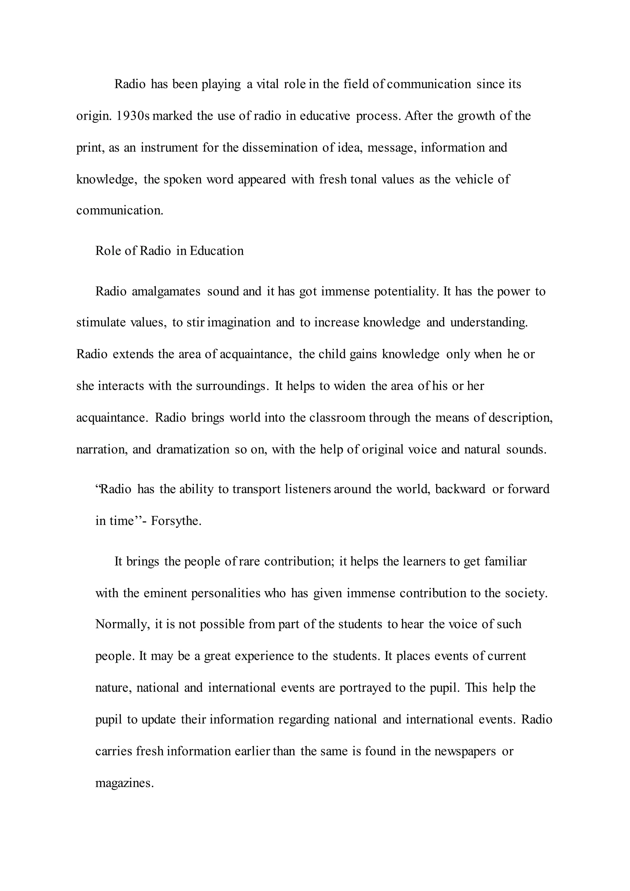 Radio has been playing a vital role in the field of communication since its
origin. 1930s marked the use of radio in educative process. After the growth of the
print, as an instrument for the dissemination of idea, message, information and
knowledge, the spoken word appeared with fresh tonal values as the vehicle of
communication.
Role of Radio in Education
Radio amalgamates sound and it has got immense potentiality. It has the power to
stimulate values, to stir imagination and to increase knowledge and understanding.
Radio extends the area of acquaintance, the child gains knowledge only when he or
she interacts with the surroundings. It helps to widen the area of his or her
acquaintance. Radio brings world into the classroom through the means of description,
narration, and dramatization so on, with the help of original voice and natural sounds.
“Radio has the ability to transport listeners around the world, backward or forward
in time’’- Forsythe.
It brings the people of rare contribution; it helps the learners to get familiar
with the eminent personalities who has given immense contribution to the society.
Normally, it is not possible from part of the students to hear the voice of such
people. It may be a great experience to the students. It places events of current
nature, national and international events are portrayed to the pupil. This help the
pupil to update their information regarding national and international events. Radio
carries fresh information earlier than the same is found in the newspapers or
magazines.
 