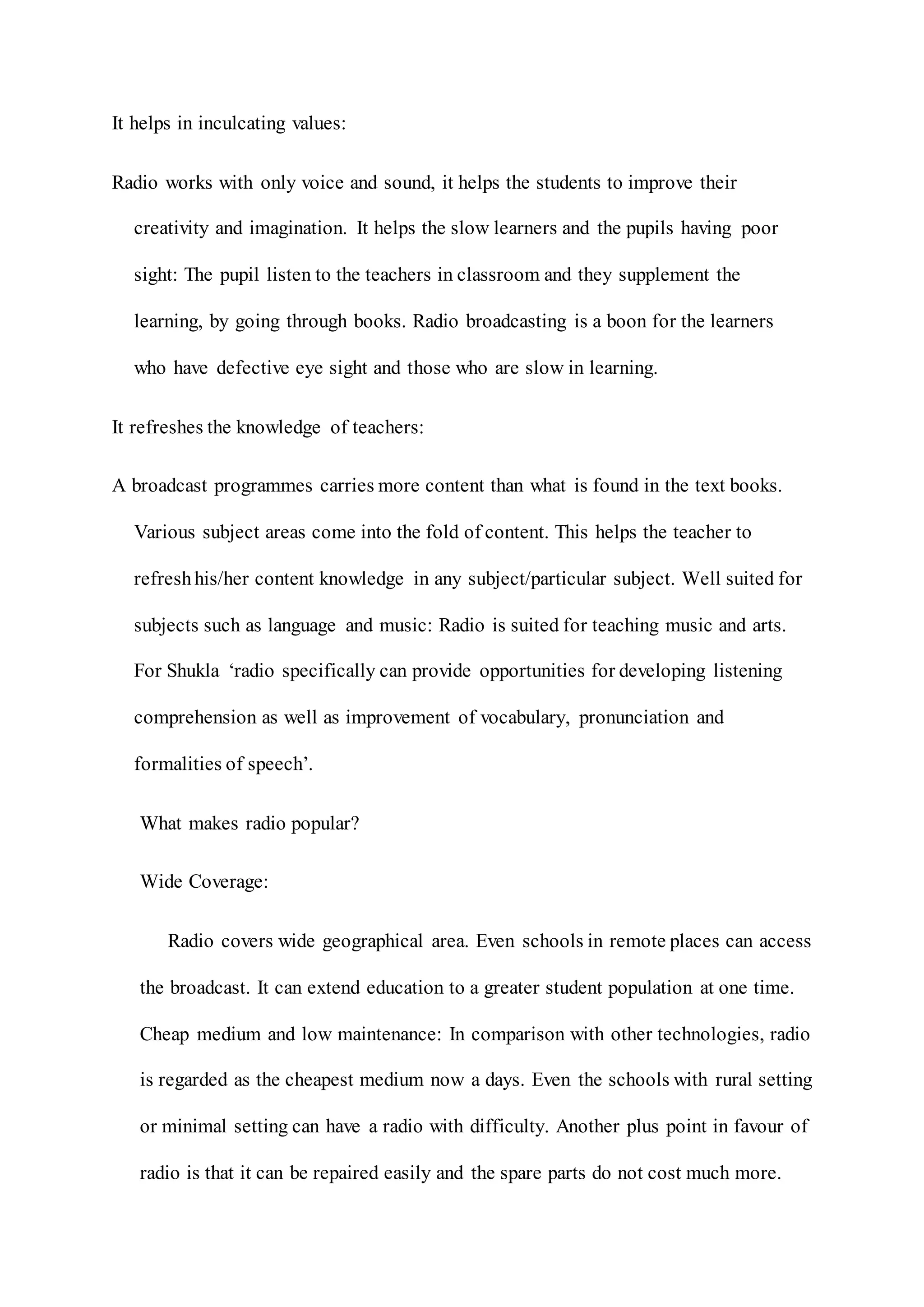 It helps in inculcating values:
Radio works with only voice and sound, it helps the students to improve their
creativity and imagination. It helps the slow learners and the pupils having poor
sight: The pupil listen to the teachers in classroom and they supplement the
learning, by going through books. Radio broadcasting is a boon for the learners
who have defective eye sight and those who are slow in learning.
It refreshes the knowledge of teachers:
A broadcast programmes carries more content than what is found in the text books.
Various subject areas come into the fold of content. This helps the teacher to
refreshhis/her content knowledge in any subject/particular subject. Well suited for
subjects such as language and music: Radio is suited for teaching music and arts.
For Shukla ‘radio specifically can provide opportunities for developing listening
comprehension as well as improvement of vocabulary, pronunciation and
formalities of speech’.
What makes radio popular?
Wide Coverage:
Radio covers wide geographical area. Even schools in remote places can access
the broadcast. It can extend education to a greater student population at one time.
Cheap medium and low maintenance: In comparison with other technologies, radio
is regarded as the cheapest medium now a days. Even the schools with rural setting
or minimal setting can have a radio with difficulty. Another plus point in favour of
radio is that it can be repaired easily and the spare parts do not cost much more.
 