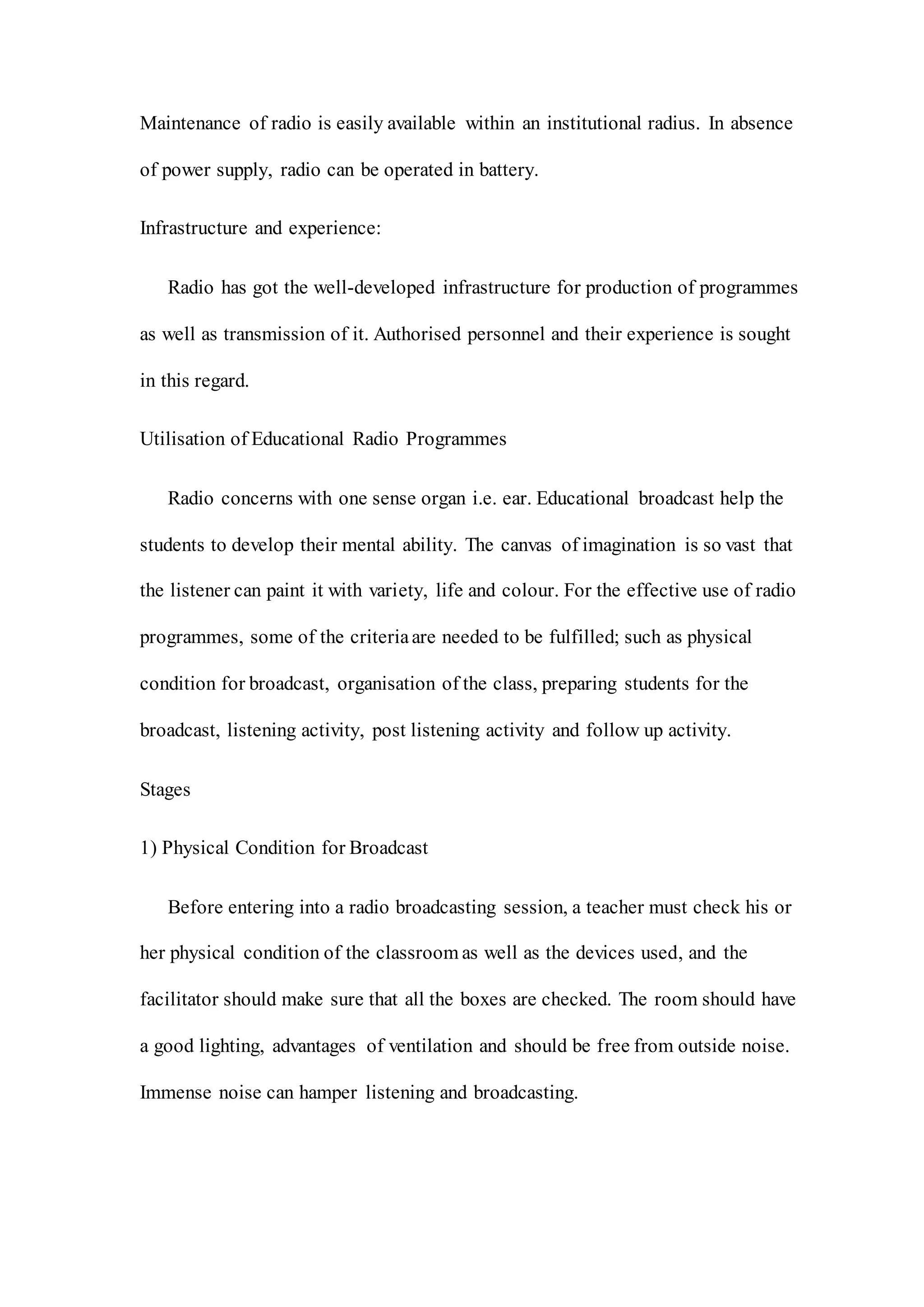 Maintenance of radio is easily available within an institutional radius. In absence
of power supply, radio can be operated in battery.
Infrastructure and experience:
Radio has got the well-developed infrastructure for production of programmes
as well as transmission of it. Authorised personnel and their experience is sought
in this regard.
Utilisation of Educational Radio Programmes
Radio concerns with one sense organ i.e. ear. Educational broadcast help the
students to develop their mental ability. The canvas of imagination is so vast that
the listener can paint it with variety, life and colour. For the effective use of radio
programmes, some of the criteriaare needed to be fulfilled; such as physical
condition for broadcast, organisation of the class, preparing students for the
broadcast, listening activity, post listening activity and follow up activity.
Stages
1) Physical Condition for Broadcast
Before entering into a radio broadcasting session, a teacher must check his or
her physical condition of the classroom as well as the devices used, and the
facilitator should make sure that all the boxes are checked. The room should have
a good lighting, advantages of ventilation and should be free from outside noise.
Immense noise can hamper listening and broadcasting.
 
