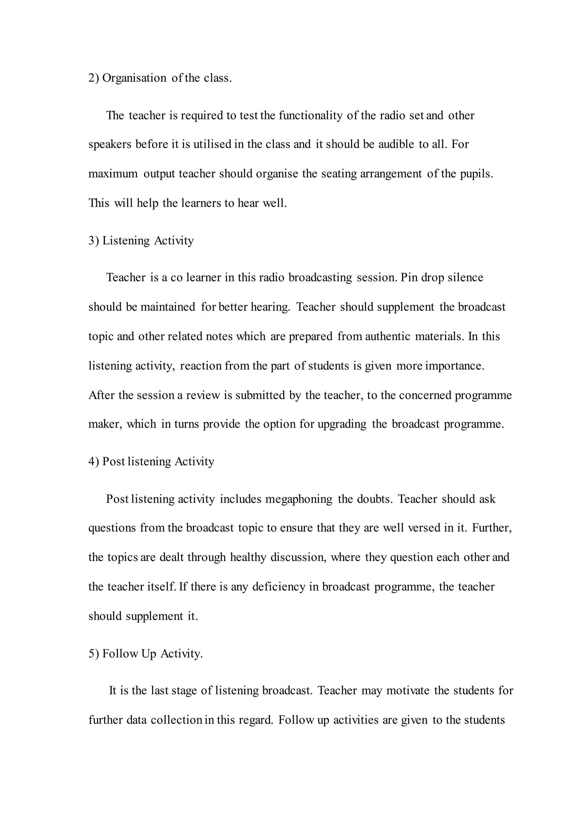 2) Organisation of the class.
The teacher is required to test the functionality of the radio set and other
speakers before it is utilised in the class and it should be audible to all. For
maximum output teacher should organise the seating arrangement of the pupils.
This will help the learners to hear well.
3) Listening Activity
Teacher is a co learner in this radio broadcasting session. Pin drop silence
should be maintained for better hearing. Teacher should supplement the broadcast
topic and other related notes which are prepared from authentic materials. In this
listening activity, reaction from the part of students is given more importance.
After the session a review is submitted by the teacher, to the concerned programme
maker, which in turns provide the option for upgrading the broadcast programme.
4) Post listening Activity
Post listening activity includes megaphoning the doubts. Teacher should ask
questions from the broadcast topic to ensure that they are well versed in it. Further,
the topics are dealt through healthy discussion, where they question each other and
the teacher itself. If there is any deficiency in broadcast programme, the teacher
should supplement it.
5) Follow Up Activity.
It is the last stage of listening broadcast. Teacher may motivate the students for
further data collectionin this regard. Follow up activities are given to the students
 