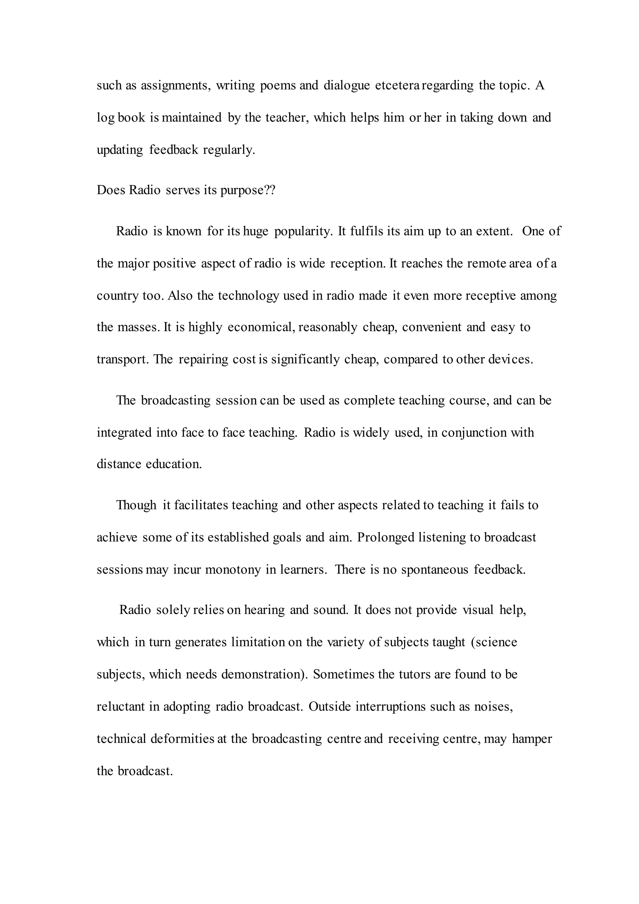 such as assignments, writing poems and dialogue etceteraregarding the topic. A
log book is maintained by the teacher, which helps him or her in taking down and
updating feedback regularly.
Does Radio serves its purpose??
Radio is known for its huge popularity. It fulfils its aim up to an extent. One of
the major positive aspect of radio is wide reception. It reaches the remote area of a
country too. Also the technology used in radio made it even more receptive among
the masses. It is highly economical, reasonably cheap, convenient and easy to
transport. The repairing cost is significantly cheap, compared to other devices.
The broadcasting session can be used as complete teaching course, and can be
integrated into face to face teaching. Radio is widely used, in conjunction with
distance education.
Though it facilitates teaching and other aspects related to teaching it fails to
achieve some of its established goals and aim. Prolonged listening to broadcast
sessions may incur monotony in learners. There is no spontaneous feedback.
Radio solely relies on hearing and sound. It does not provide visual help,
which in turn generates limitation on the variety of subjects taught (science
subjects, which needs demonstration). Sometimes the tutors are found to be
reluctant in adopting radio broadcast. Outside interruptions such as noises,
technical deformities at the broadcasting centre and receiving centre, may hamper
the broadcast.
 
