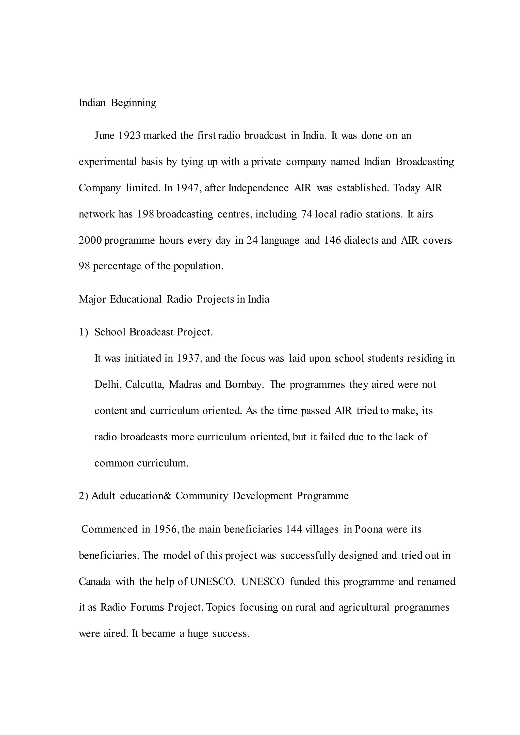 Indian Beginning
June 1923 marked the first radio broadcast in India. It was done on an
experimental basis by tying up with a private company named Indian Broadcasting
Company limited. In 1947, after Independence AIR was established. Today AIR
network has 198 broadcasting centres, including 74 local radio stations. It airs
2000 programme hours every day in 24 language and 146 dialects and AIR covers
98 percentage of the population.
Major Educational Radio Projects in India
1) School Broadcast Project.
It was initiated in 1937, and the focus was laid upon school students residing in
Delhi, Calcutta, Madras and Bombay. The programmes they aired were not
content and curriculum oriented. As the time passed AIR tried to make, its
radio broadcasts more curriculum oriented, but it failed due to the lack of
common curriculum.
2) Adult education& Community Development Programme
Commenced in 1956, the main beneficiaries 144 villages in Poona were its
beneficiaries. The model of this project was successfully designed and tried out in
Canada with the help of UNESCO. UNESCO funded this programme and renamed
it as Radio Forums Project. Topics focusing on rural and agricultural programmes
were aired. It became a huge success.
 