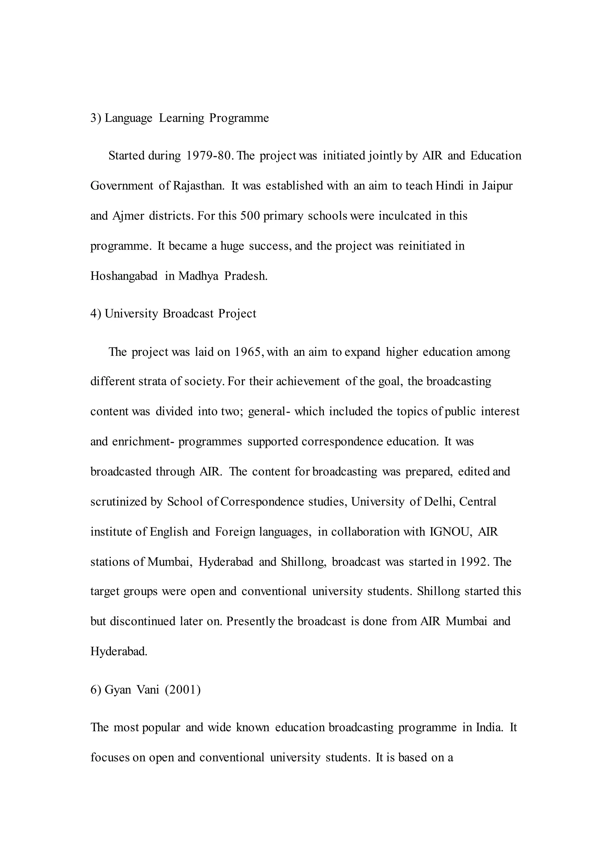 3) Language Learning Programme
Started during 1979-80. The project was initiated jointly by AIR and Education
Government of Rajasthan. It was established with an aim to teach Hindi in Jaipur
and Ajmer districts. For this 500 primary schools were inculcated in this
programme. It became a huge success, and the project was reinitiated in
Hoshangabad in Madhya Pradesh.
4) University Broadcast Project
The project was laid on 1965, with an aim to expand higher education among
different strata of society. For their achievement of the goal, the broadcasting
content was divided into two; general- which included the topics of public interest
and enrichment- programmes supported correspondence education. It was
broadcasted through AIR. The content for broadcasting was prepared, edited and
scrutinized by School of Correspondence studies, University of Delhi, Central
institute of English and Foreign languages, in collaboration with IGNOU, AIR
stations of Mumbai, Hyderabad and Shillong, broadcast was started in 1992. The
target groups were open and conventional university students. Shillong started this
but discontinued later on. Presently the broadcast is done from AIR Mumbai and
Hyderabad.
6) Gyan Vani (2001)
The most popular and wide known education broadcasting programme in India. It
focuses on open and conventional university students. It is based on a
 