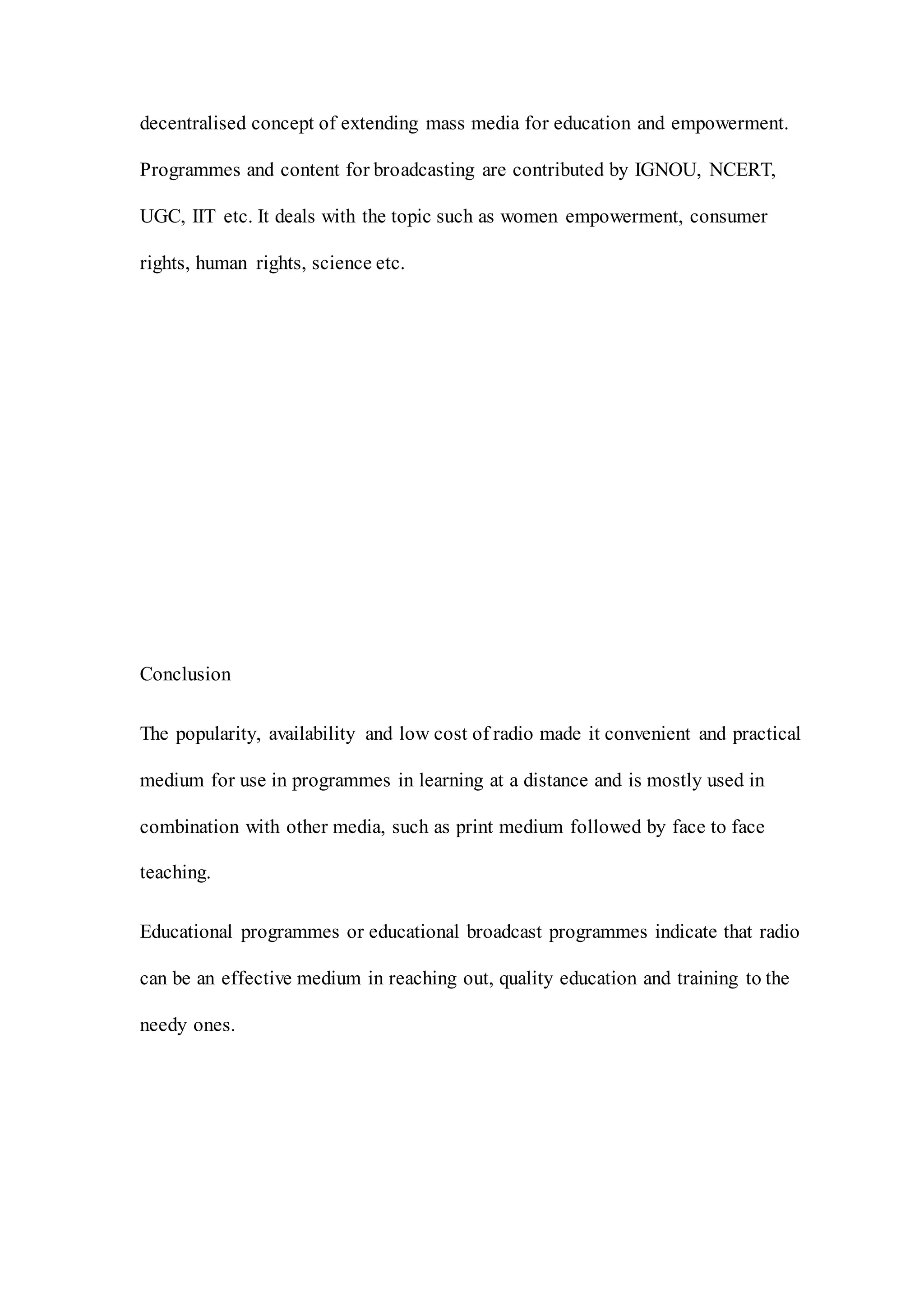 decentralised concept of extending mass media for education and empowerment.
Programmes and content for broadcasting are contributed by IGNOU, NCERT,
UGC, IIT etc. It deals with the topic such as women empowerment, consumer
rights, human rights, science etc.
Conclusion
The popularity, availability and low cost of radio made it convenient and practical
medium for use in programmes in learning at a distance and is mostly used in
combination with other media, such as print medium followed by face to face
teaching.
Educational programmes or educational broadcast programmes indicate that radio
can be an effective medium in reaching out, quality education and training to the
needy ones.
 