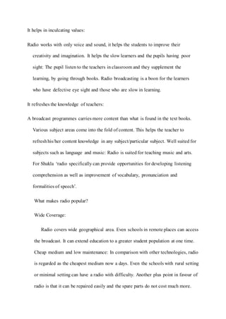 It helps in inculcating values:
Radio works with only voice and sound, it helps the students to improve their
creativity and imagination. It helps the slow learners and the pupils having poor
sight: The pupil listen to the teachers in classroom and they supplement the
learning, by going through books. Radio broadcasting is a boon for the learners
who have defective eye sight and those who are slow in learning.
It refreshes the knowledge of teachers:
A broadcast programmes carries more content than what is found in the text books.
Various subject areas come into the fold of content. This helps the teacher to
refreshhis/her content knowledge in any subject/particular subject. Well suited for
subjects such as language and music: Radio is suited for teaching music and arts.
For Shukla ‘radio specifically can provide opportunities for developing listening
comprehension as well as improvement of vocabulary, pronunciation and
formalities of speech’.
What makes radio popular?
Wide Coverage:
Radio covers wide geographical area. Even schools in remote places can access
the broadcast. It can extend education to a greater student population at one time.
Cheap medium and low maintenance: In comparison with other technologies, radio
is regarded as the cheapest medium now a days. Even the schools with rural setting
or minimal setting can have a radio with difficulty. Another plus point in favour of
radio is that it can be repaired easily and the spare parts do not cost much more.
 