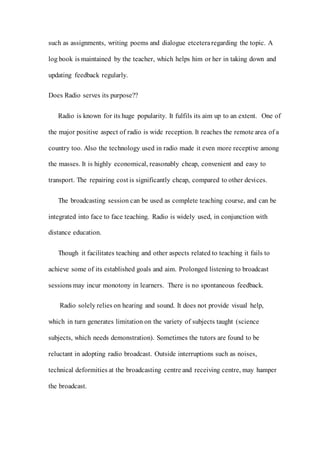 such as assignments, writing poems and dialogue etceteraregarding the topic. A
log book is maintained by the teacher, which helps him or her in taking down and
updating feedback regularly.
Does Radio serves its purpose??
Radio is known for its huge popularity. It fulfils its aim up to an extent. One of
the major positive aspect of radio is wide reception. It reaches the remote area of a
country too. Also the technology used in radio made it even more receptive among
the masses. It is highly economical, reasonably cheap, convenient and easy to
transport. The repairing cost is significantly cheap, compared to other devices.
The broadcasting session can be used as complete teaching course, and can be
integrated into face to face teaching. Radio is widely used, in conjunction with
distance education.
Though it facilitates teaching and other aspects related to teaching it fails to
achieve some of its established goals and aim. Prolonged listening to broadcast
sessions may incur monotony in learners. There is no spontaneous feedback.
Radio solely relies on hearing and sound. It does not provide visual help,
which in turn generates limitation on the variety of subjects taught (science
subjects, which needs demonstration). Sometimes the tutors are found to be
reluctant in adopting radio broadcast. Outside interruptions such as noises,
technical deformities at the broadcasting centre and receiving centre, may hamper
the broadcast.
 