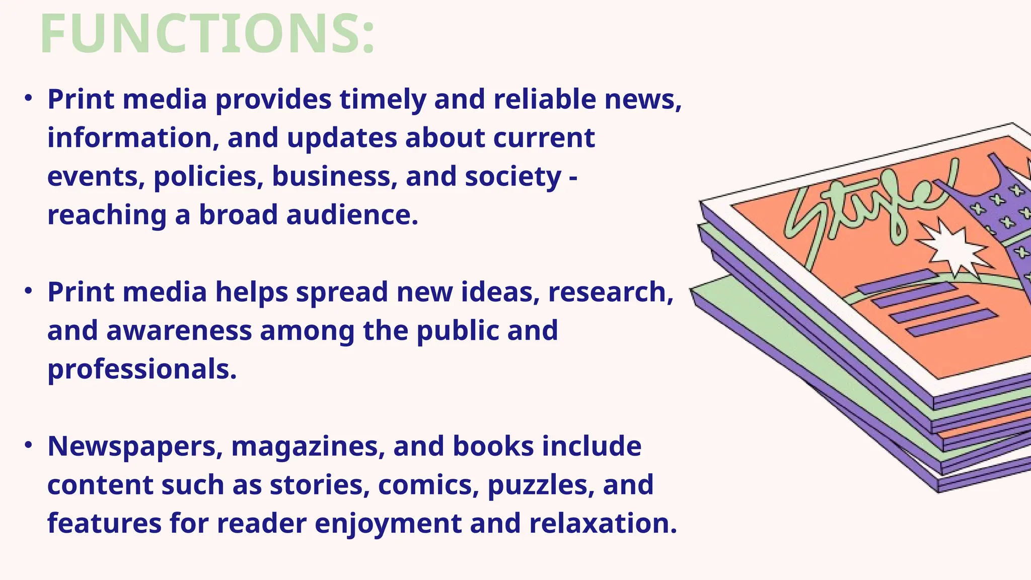 FUNCTIONS:
• Print media provides timely and reliable news,
information, and updates about current
events, policies, business, and society -
reaching a broad audience.
• Print media helps spread new ideas, research,
and awareness among the public and
professionals.
• Newspapers, magazines, and books include
content such as stories, comics, puzzles, and
features for reader enjoyment and relaxation.
 