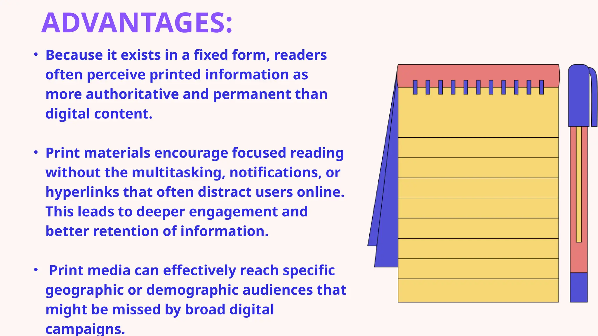 ADVANTAGES:
• Because it exists in a fixed form, readers
often perceive printed information as
more authoritative and permanent than
digital content.
• Print materials encourage focused reading
without the multitasking, notifications, or
hyperlinks that often distract users online.
This leads to deeper engagement and
better retention of information.
• Print media can effectively reach specific
geographic or demographic audiences that
might be missed by broad digital
campaigns.
 