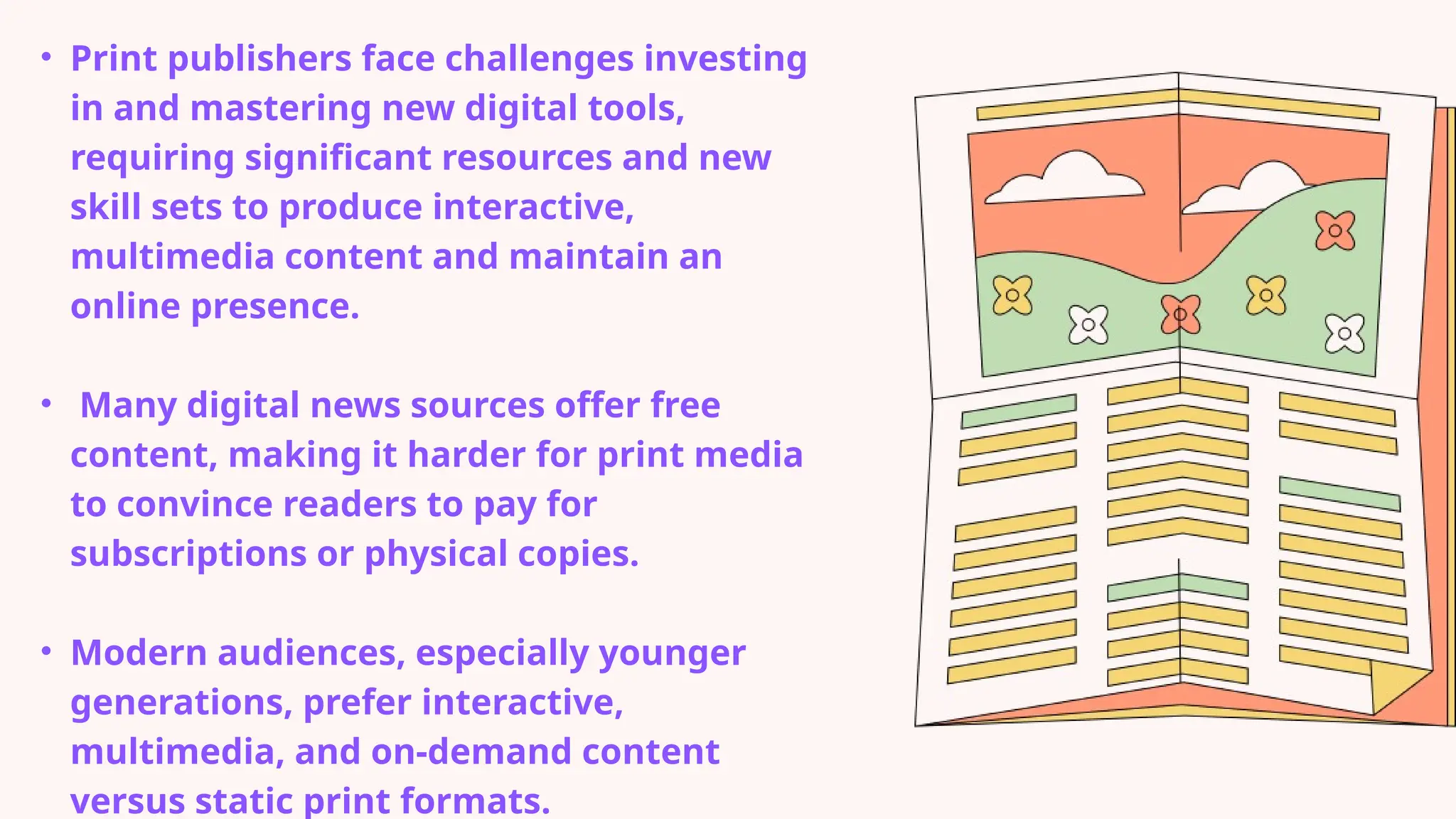 • Print publishers face challenges investing
in and mastering new digital tools,
requiring significant resources and new
skill sets to produce interactive,
multimedia content and maintain an
online presence.
• Many digital news sources offer free
content, making it harder for print media
to convince readers to pay for
subscriptions or physical copies.
• Modern audiences, especially younger
generations, prefer interactive,
multimedia, and on-demand content
versus static print formats.
 