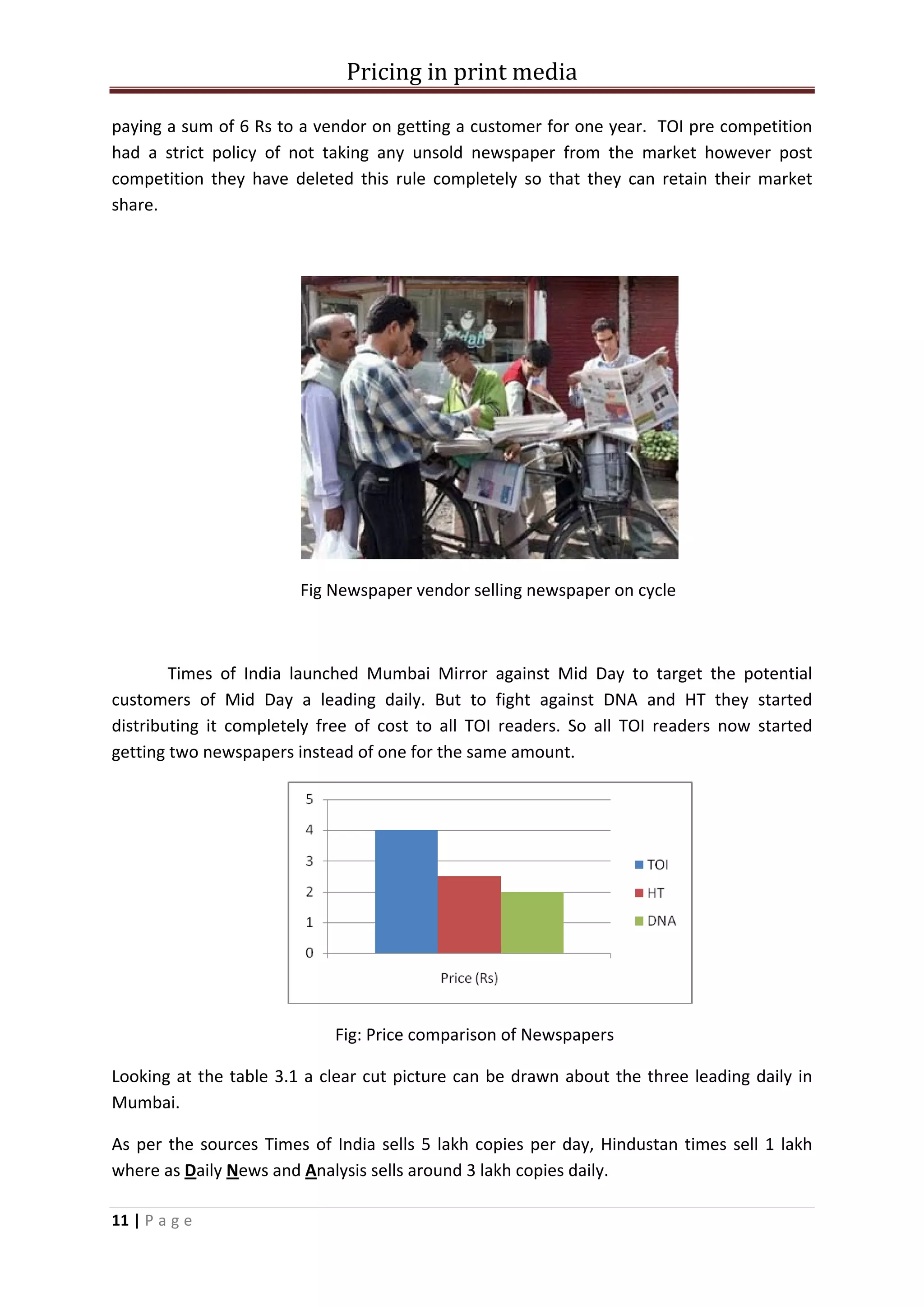 Pricing in print media

paying a sum of 6 Rs to a vendor on getting a customer for one year. TOI pre competition
had a strict policy of not taking any unsold newspaper from the market however post
competition they have deleted this rule completely so that they can retain their market
share.




                        Fig Newspaper vendor selling newspaper on cycle



        Times of India launched Mumbai Mirror against Mid Day to target the potential
customers of Mid Day a leading daily. But to fight against DNA and HT they started
distributing it completely free of cost to all TOI readers. So all TOI readers now started
getting two newspapers instead of one for the same amount.




                            Fig: Price comparison of Newspapers

Looking at the table 3.1 a clear cut picture can be drawn about the three leading daily in
Mumbai.

As per the sources Times of India sells 5 lakh copies per day, Hindustan times sell 1 lakh
where as Daily News and Analysis sells around 3 lakh copies daily.

11 | P a g e
 