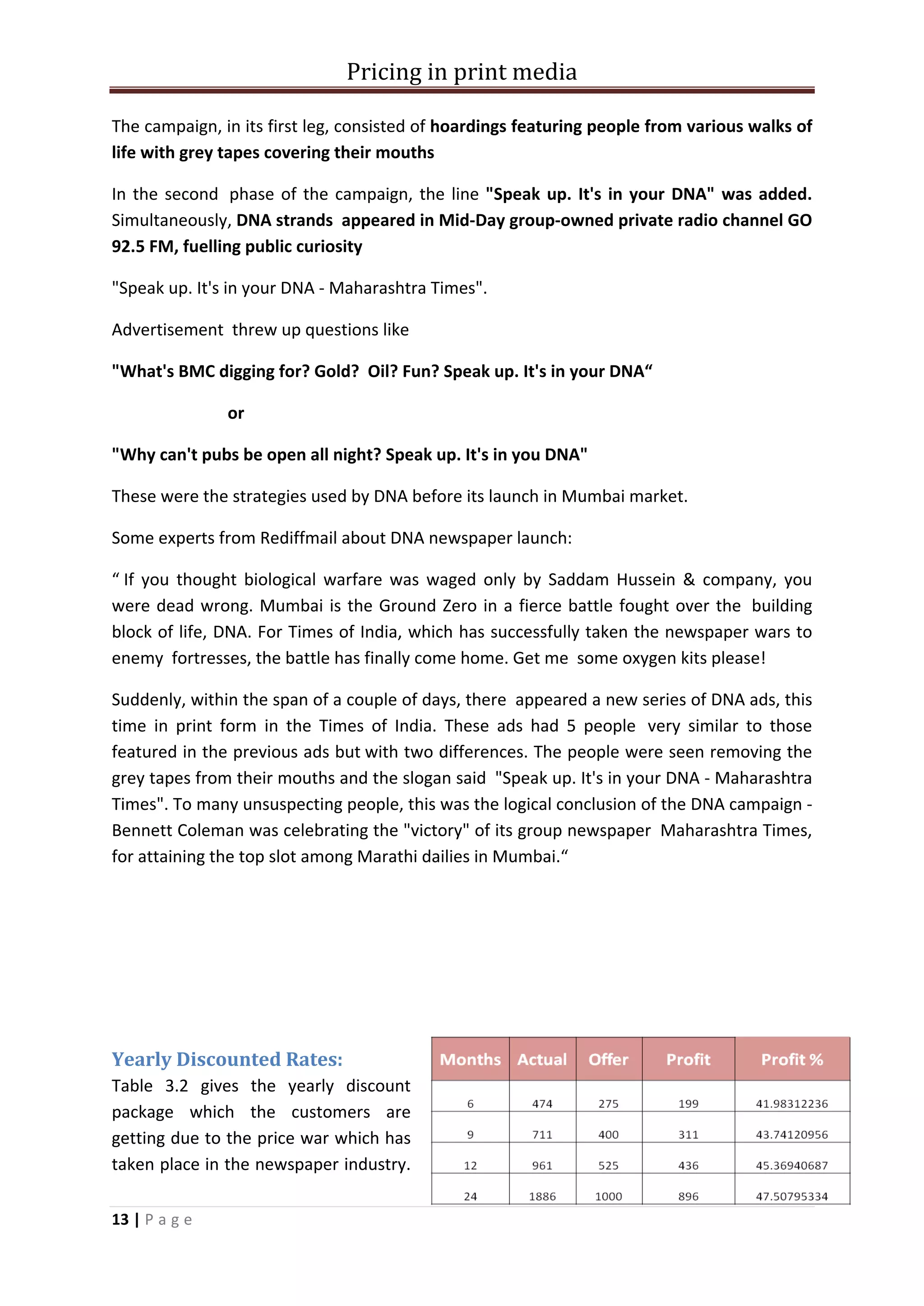 Pricing in print media

The campaign, in its first leg, consisted of hoardings featuring people from various walks of
life with grey tapes covering their mouths

In the second phase of the campaign, the line "Speak up. It's in your DNA" was added.
Simultaneously, DNA strands appeared in Mid-Day group-owned private radio channel GO
92.5 FM, fuelling public curiosity

"Speak up. It's in your DNA - Maharashtra Times".

Advertisement threw up questions like

"What's BMC digging for? Gold? Oil? Fun? Speak up. It's in your DNA“

               or

"Why can't pubs be open all night? Speak up. It's in you DNA"

These were the strategies used by DNA before its launch in Mumbai market.

Some experts from Rediffmail about DNA newspaper launch:

“ If you thought biological warfare was waged only by Saddam Hussein & company, you
were dead wrong. Mumbai is the Ground Zero in a fierce battle fought over the building
block of life, DNA. For Times of India, which has successfully taken the newspaper wars to
enemy fortresses, the battle has finally come home. Get me some oxygen kits please!

Suddenly, within the span of a couple of days, there appeared a new series of DNA ads, this
time in print form in the Times of India. These ads had 5 people very similar to those
featured in the previous ads but with two differences. The people were seen removing the
grey tapes from their mouths and the slogan said "Speak up. It's in your DNA - Maharashtra
Times". To many unsuspecting people, this was the logical conclusion of the DNA campaign -
Bennett Coleman was celebrating the "victory" of its group newspaper Maharashtra Times,
for attaining the top slot among Marathi dailies in Mumbai.“




Yearly Discounted Rates:
Table 3.2 gives the yearly discount
package which the customers are
getting due to the price war which has
taken place in the newspaper industry.

13 | P a g e
 