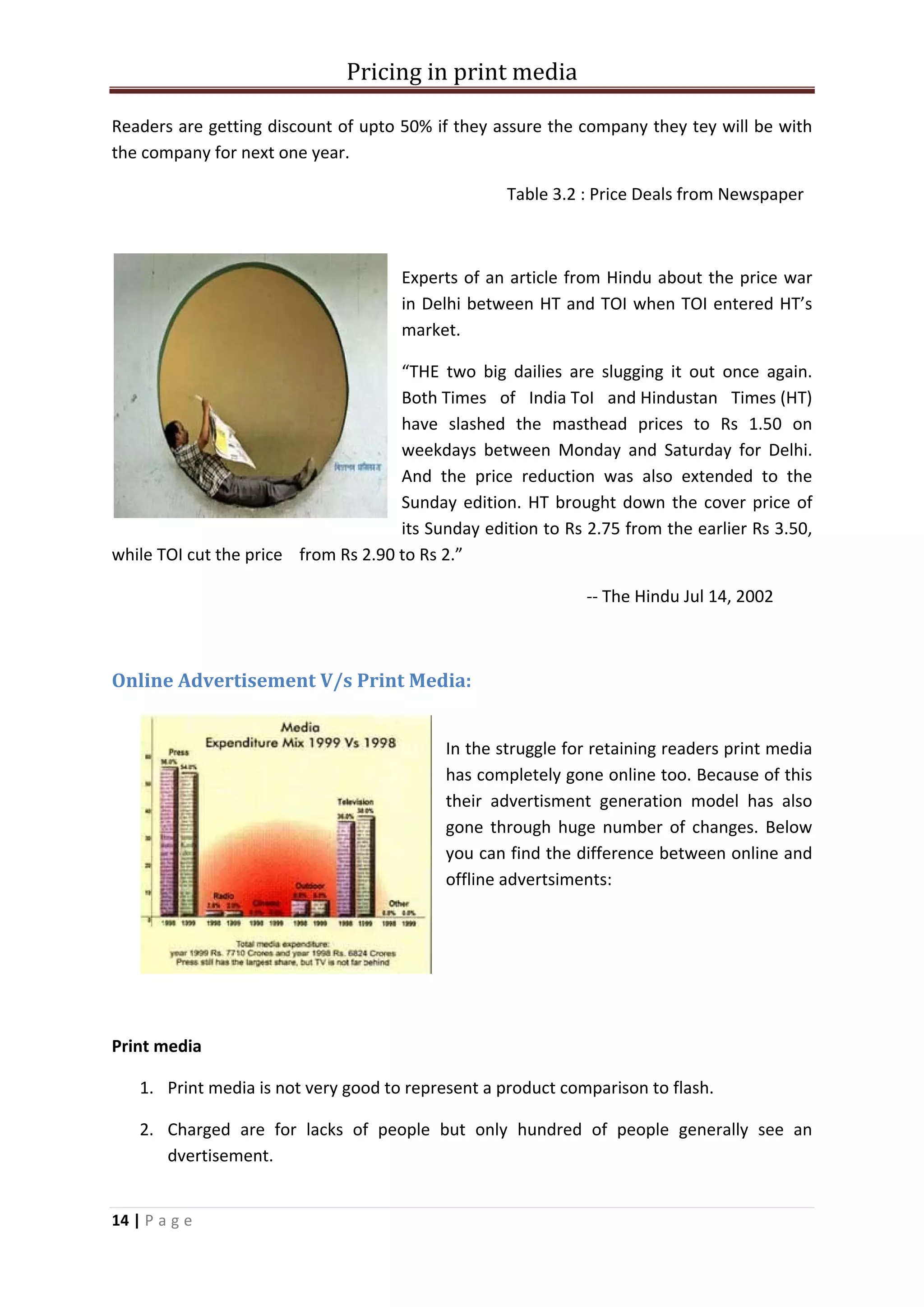 Pricing in print media

Readers are getting discount of upto 50% if they assure the company they tey will be with
the company for next one year.

                                                   Table 3.2 : Price Deals from Newspaper



                                      Experts of an article from Hindu about the price war
                                      in Delhi between HT and TOI when TOI entered HT’s
                                      market.

                                     “THE two big dailies are slugging it out once again.
                                     Both Times of India ToI and Hindustan Times (HT)
                                     have slashed the masthead prices to Rs 1.50 on
                                     weekdays between Monday and Saturday for Delhi.
                                     And the price reduction was also extended to the
                                     Sunday edition. HT brought down the cover price of
                                     its Sunday edition to Rs 2.75 from the earlier Rs 3.50,
while TOI cut the price from Rs 2.90 to Rs 2.”

                                                              -- The Hindu Jul 14, 2002



Online Advertisement V/s Print Media:


                                           In the struggle for retaining readers print media
                                           has completely gone online too. Because of this
                                           their advertisment generation model has also
                                           gone through huge number of changes. Below
                                           you can find the difference between online and
                                           offline advertsiments:




Print media

    1. Print media is not very good to represent a product comparison to flash.

    2. Charged are for lacks of people but only hundred of people generally see an
       dvertisement.


14 | P a g e
 