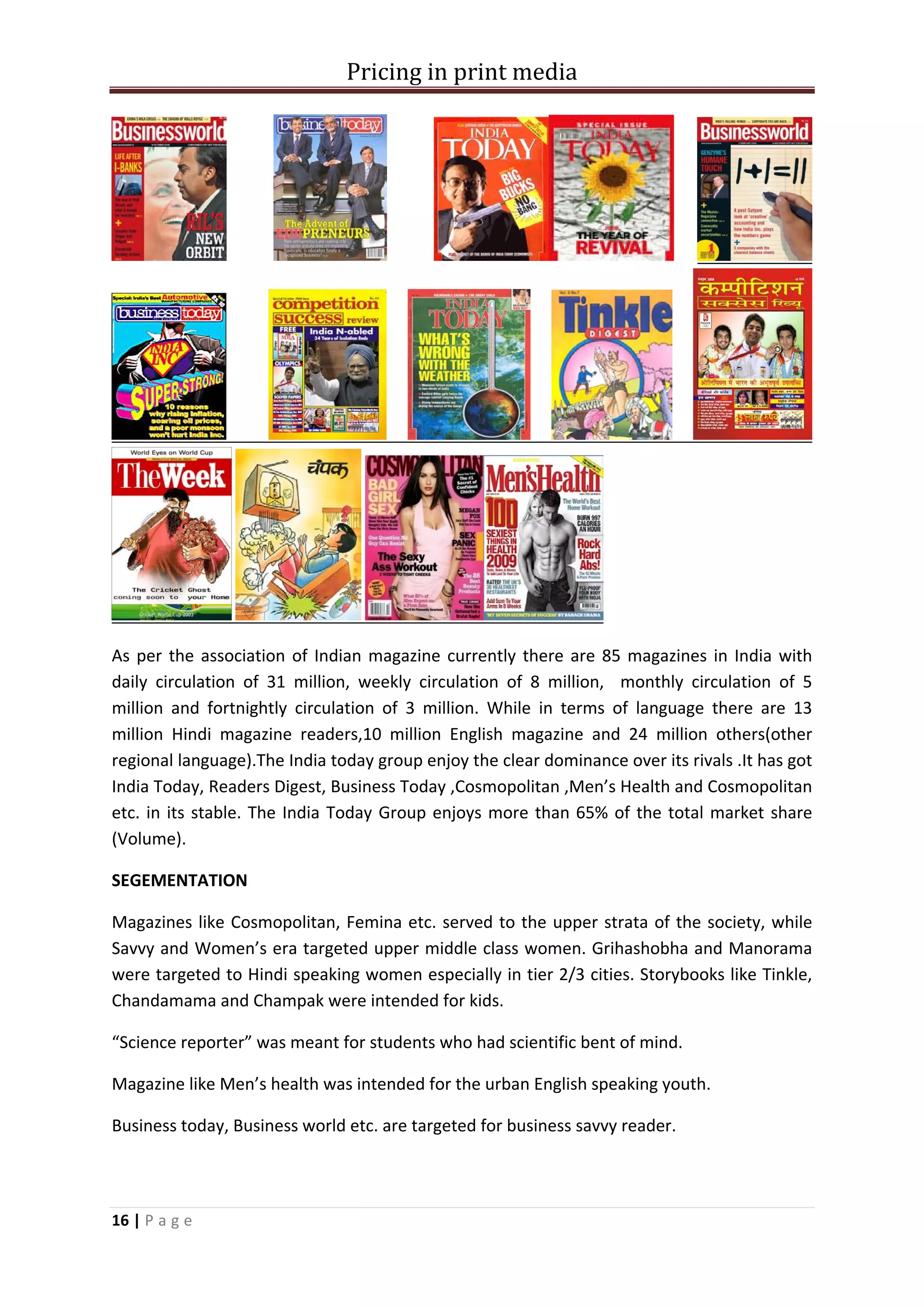 Pricing in print media




As per the association of Indian magazine currently there are 85 magazines in India with
daily circulation of 31 million, weekly circulation of 8 million, monthly circulation of 5
million and fortnightly circulation of 3 million. While in terms of language there are 13
million Hindi magazine readers,10 million English magazine and 24 million others(other
regional language).The India today group enjoy the clear dominance over its rivals .It has got
India Today, Readers Digest, Business Today ,Cosmopolitan ,Men’s Health and Cosmopolitan
etc. in its stable. The India Today Group enjoys more than 65% of the total market share
(Volume).

SEGEMENTATION

Magazines like Cosmopolitan, Femina etc. served to the upper strata of the society, while
Savvy and Women’s era targeted upper middle class women. Grihashobha and Manorama
were targeted to Hindi speaking women especially in tier 2/3 cities. Storybooks like Tinkle,
Chandamama and Champak were intended for kids.

“Science reporter” was meant for students who had scientific bent of mind.

Magazine like Men’s health was intended for the urban English speaking youth.

Business today, Business world etc. are targeted for business savvy reader.




16 | P a g e
 