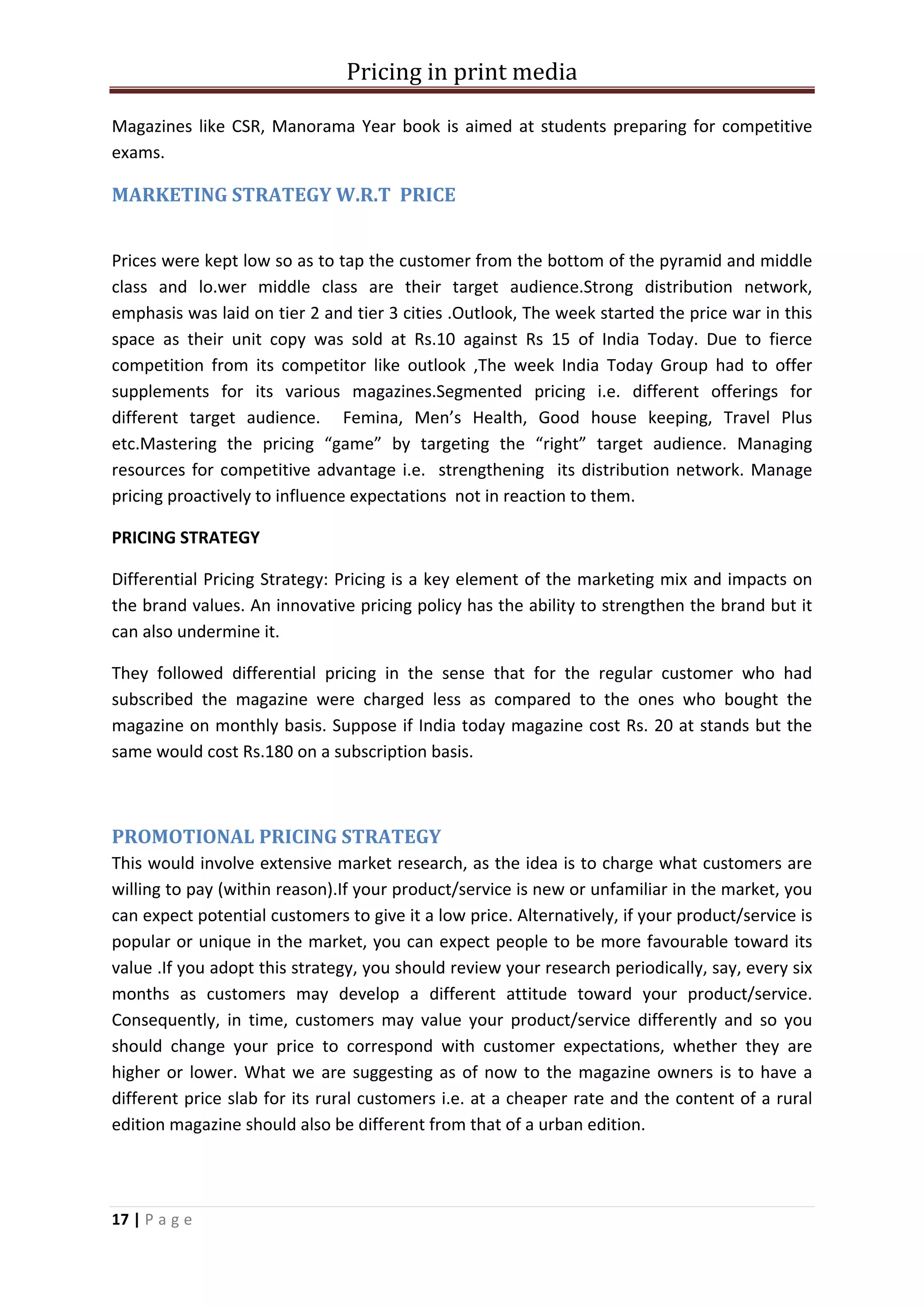 Pricing in print media

Magazines like CSR, Manorama Year book is aimed at students preparing for competitive
exams.

MARKETING STRATEGY W.R.T PRICE


Prices were kept low so as to tap the customer from the bottom of the pyramid and middle
class and lo.wer middle class are their target audience.Strong distribution network,
emphasis was laid on tier 2 and tier 3 cities .Outlook, The week started the price war in this
space as their unit copy was sold at Rs.10 against Rs 15 of India Today. Due to fierce
competition from its competitor like outlook ,The week India Today Group had to offer
supplements for its various magazines.Segmented pricing i.e. different offerings for
different target audience. Femina, Men’s Health, Good house keeping, Travel Plus
etc.Mastering the pricing “game” by targeting the “right” target audience. Managing
resources for competitive advantage i.e. strengthening its distribution network. Manage
pricing proactively to influence expectations not in reaction to them.

PRICING STRATEGY

Differential Pricing Strategy: Pricing is a key element of the marketing mix and impacts on
the brand values. An innovative pricing policy has the ability to strengthen the brand but it
can also undermine it.

They followed differential pricing in the sense that for the regular customer who had
subscribed the magazine were charged less as compared to the ones who bought the
magazine on monthly basis. Suppose if India today magazine cost Rs. 20 at stands but the
same would cost Rs.180 on a subscription basis.



PROMOTIONAL PRICING STRATEGY
This would involve extensive market research, as the idea is to charge what customers are
willing to pay (within reason).If your product/service is new or unfamiliar in the market, you
can expect potential customers to give it a low price. Alternatively, if your product/service is
popular or unique in the market, you can expect people to be more favourable toward its
value .If you adopt this strategy, you should review your research periodically, say, every six
months as customers may develop a different attitude toward your product/service.
Consequently, in time, customers may value your product/service differently and so you
should change your price to correspond with customer expectations, whether they are
higher or lower. What we are suggesting as of now to the magazine owners is to have a
different price slab for its rural customers i.e. at a cheaper rate and the content of a rural
edition magazine should also be different from that of a urban edition.




17 | P a g e
 