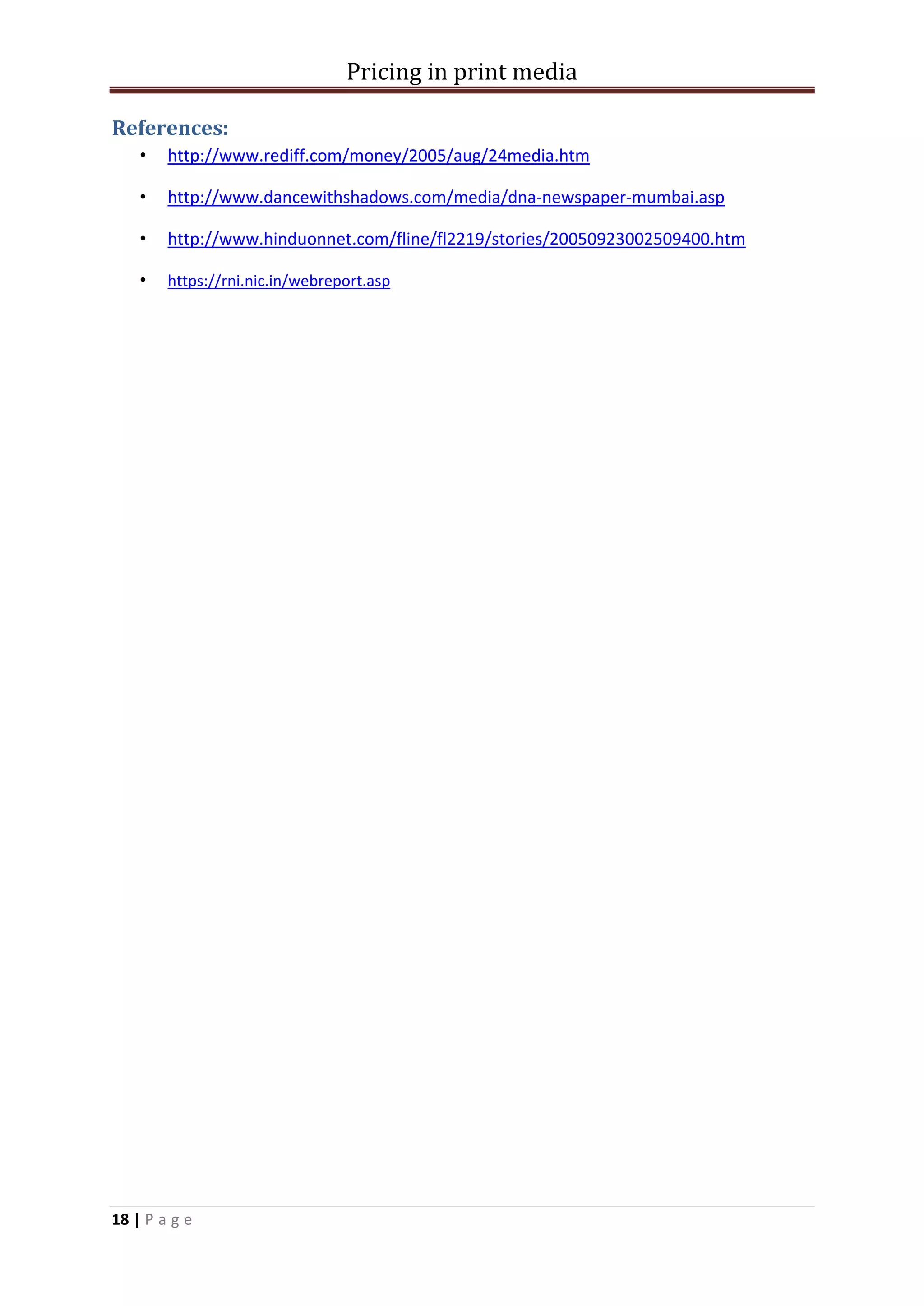 Pricing in print media

References:
    •   http://www.rediff.com/money/2005/aug/24media.htm

    •   http://www.dancewithshadows.com/media/dna-newspaper-mumbai.asp

    •   http://www.hinduonnet.com/fline/fl2219/stories/20050923002509400.htm

    •   https://rni.nic.in/webreport.asp




18 | P a g e
 