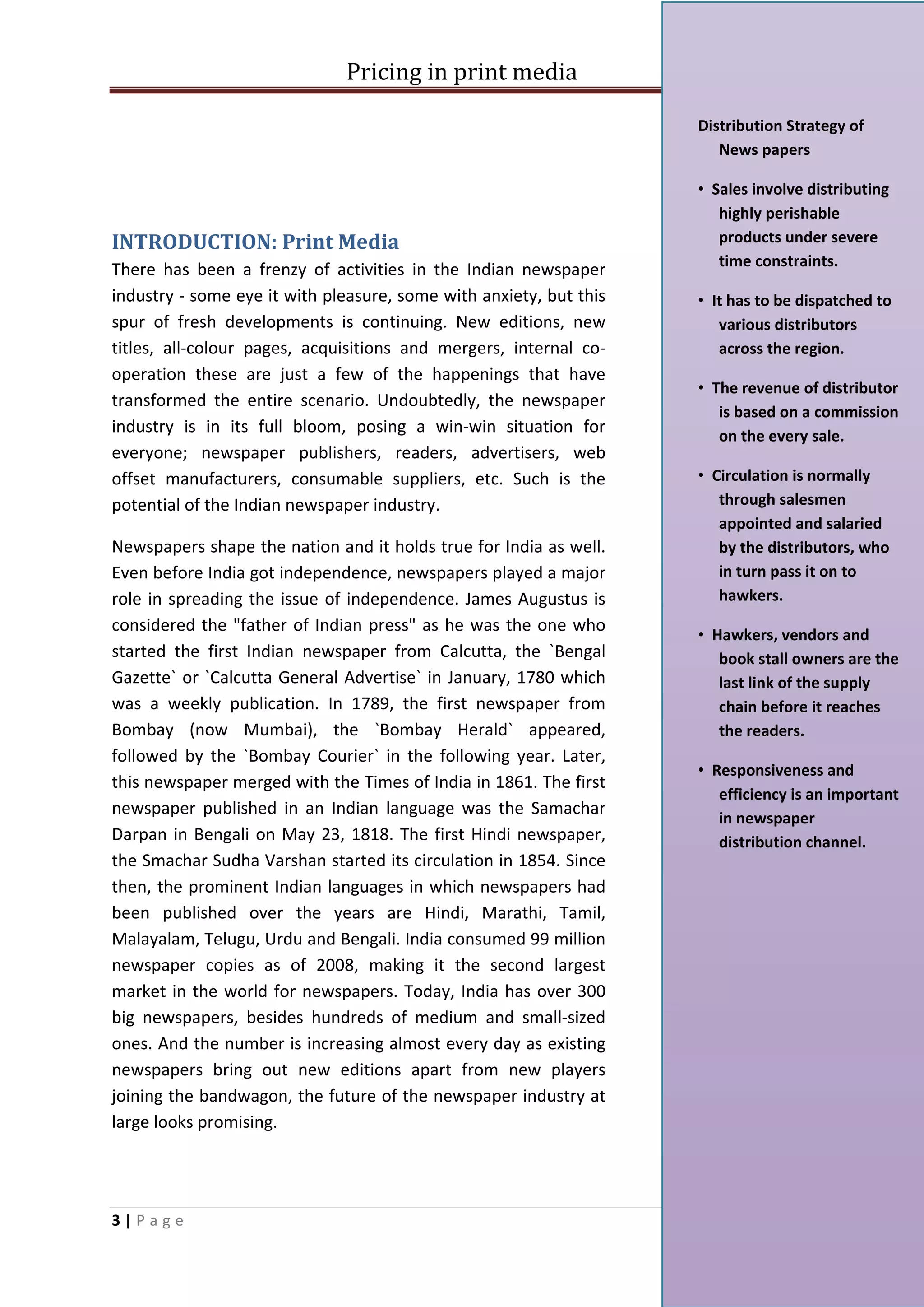 Pricing in print media

                                                                    Distribution Strategy of
                                                                       News papers

                                                                    • Sales involve distributing
                                                                       highly perishable
INTRODUCTION: Print Media                                              products under severe
                                                                       time constraints.
There has been a frenzy of activities in the Indian newspaper
industry - some eye it with pleasure, some with anxiety, but this   • It has to be dispatched to
spur of fresh developments is continuing. New editions, new            various distributors
titles, all-colour pages, acquisitions and mergers, internal co-       across the region.
operation these are just a few of the happenings that have
                                                                    • The revenue of distributor
transformed the entire scenario. Undoubtedly, the newspaper
                                                                       is based on a commission
industry is in its full bloom, posing a win-win situation for          on the every sale.
everyone; newspaper publishers, readers, advertisers, web
offset manufacturers, consumable suppliers, etc. Such is the        • Circulation is normally
potential of the Indian newspaper industry.                            through salesmen
                                                                       appointed and salaried
Newspapers shape the nation and it holds true for India as well.       by the distributors, who
Even before India got independence, newspapers played a major          in turn pass it on to
role in spreading the issue of independence. James Augustus is         hawkers.
considered the "father of Indian press" as he was the one who
                                                                    • Hawkers, vendors and
started the first Indian newspaper from Calcutta, the `Bengal          book stall owners are the
Gazette` or `Calcutta General Advertise` in January, 1780 which        last link of the supply
was a weekly publication. In 1789, the first newspaper from            chain before it reaches
Bombay (now Mumbai), the `Bombay Herald` appeared,                     the readers.
followed by the `Bombay Courier` in the following year. Later,
                                                                    • Responsiveness and
this newspaper merged with the Times of India in 1861. The first
                                                                       efficiency is an important
newspaper published in an Indian language was the Samachar
                                                                       in newspaper
Darpan in Bengali on May 23, 1818. The first Hindi newspaper,          distribution channel.
the Smachar Sudha Varshan started its circulation in 1854. Since
then, the prominent Indian languages in which newspapers had
been published over the years are Hindi, Marathi, Tamil,
Malayalam, Telugu, Urdu and Bengali. India consumed 99 million
newspaper copies as of 2008, making it the second largest
market in the world for newspapers. Today, India has over 300
big newspapers, besides hundreds of medium and small-sized
ones. And the number is increasing almost every day as existing
newspapers bring out new editions apart from new players
joining the bandwagon, the future of the newspaper industry at
large looks promising.




3|Page
 