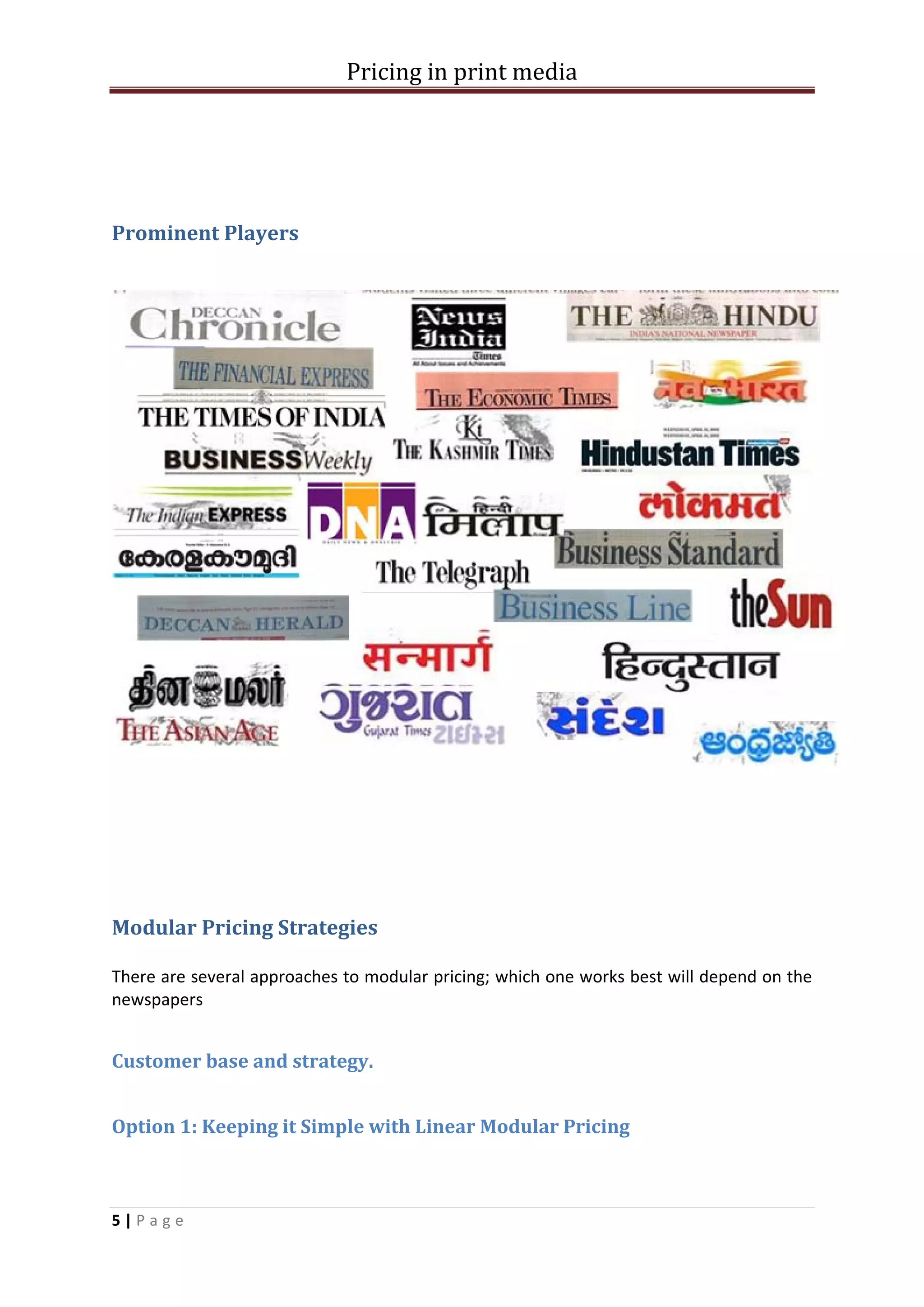 Pricing in print media




Prominent Players




Modular Pricing Strategies

There are several approaches to modular pricing; which one works best will depend on the
newspapers


Customer base and strategy.


Option 1: Keeping it Simple with Linear Modular Pricing



5|Page
 