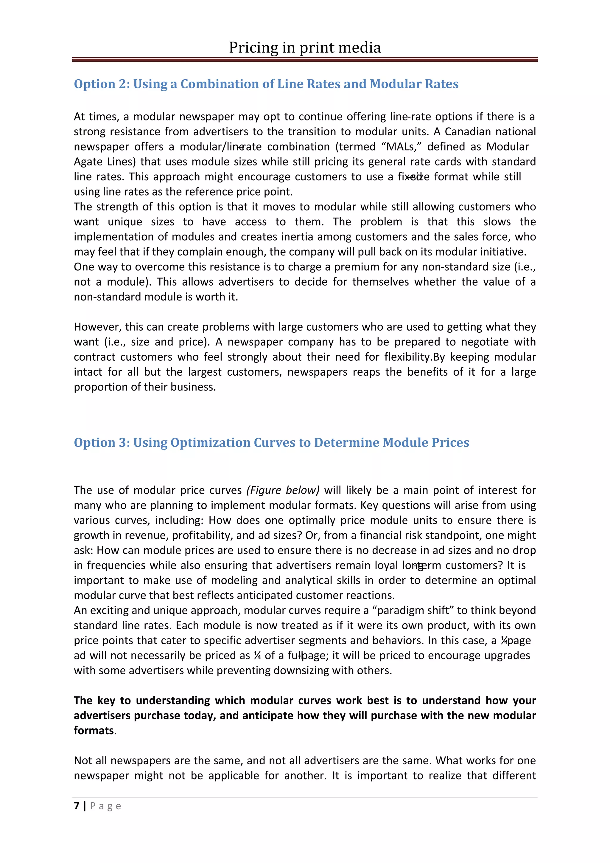 Pricing in print media

Option 2: Using a Combination of Line Rates and Modular Rates

At times, a modular newspaper may opt to continue offering line-rate options if there is a
strong resistance from advertisers to the transition to modular units. A Canadian national
newspaper offers a modular/line   -rate combination (termed “MALs,” defined as Modular
Agate Lines) that uses module sizes while still pricing its general rate cards with standard
line rates. This approach might encourage customers to use a fixed format while still
                                                                   -size
using line rates as the reference price point.
The strength of this option is that it moves to modular while still allowing customers who
want unique sizes to have access to them. The problem is that this slows the
implementation of modules and creates inertia among customers and the sales force, who
may feel that if they complain enough, the company will pull back on its modular initiative.
One way to overcome this resistance is to charge a premium for any non-standard size (i.e.,
not a module). This allows advertisers to decide for themselves whether the value of a
non-standard module is worth it.

However, this can create problems with large customers who are used to getting what they
want (i.e., size and price). A newspaper company has to be prepared to negotiate with
contract customers who feel strongly about their need for flexibility.By keeping modular
intact for all but the largest customers, newspapers reaps the benefits of it for a large
proportion of their business.



Option 3: Using Optimization Curves to Determine Module Prices


The use of modular price curves (Figure below) will likely be a main point of interest for
many who are planning to implement modular formats. Key questions will arise from using
various curves, including: How does one optimally price module units to ensure there is
growth in revenue, profitability, and ad sizes? Or, from a financial risk standpoint, one might
ask: How can module prices are used to ensure there is no decrease in ad sizes and no drop
in frequencies while also ensuring that advertisers remain loyal long   -term customers? It is
important to make use of modeling and analytical skills in order to determine an optimal
modular curve that best reflects anticipated customer reactions.
An exciting and unique approach, modular curves require a “paradigm shift” to think beyond
standard line rates. Each module is now treated as if it were its own product, with its own
price points that cater to specific advertiser segments and behaviors. In this case, a ¼ -page
ad will not necessarily be priced as ¼ of a full
                                               -page; it will be priced to encourage upgrades
with some advertisers while preventing downsizing with others.

The key to understanding which modular curves work best is to understand how your
advertisers purchase today, and anticipate how they will purchase with the new modular
formats.

Not all newspapers are the same, and not all advertisers are the same. What works for one
newspaper might not be applicable for another. It is important to realize that different

7|Page
 