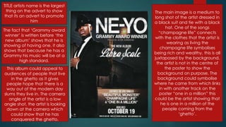 TITLE artists name is the largest
thing on the advert to show
that its an advert to promote
him
The fact that „Grammy award
winner‟ is written before „the
new album‟ shows that he is
showing of having one, it also
shows that because he has a
Grammy his music will be at a
high standard.
The main image is a medium to
long shot of the artist dressed in
a black suit and tie with a black
hat. One of the songs
“champagne life” connects
with the clothes that the artist is
wearing as living the
champagne life symbolises
being rich and wealthy, this is all
juxtaposed by the background,
the artist is not in the centre of
the poster to show the
background on purpose. The
background could symbolise
where he came from which links
in with another track on the
poster “one in a million” this
could be the artist showing that
he is one in a million of the
people coming from the
„ghetto‟.
This album could appeal to
audiences of people that live
in the ghetto as it gives
people hope that there is a
way out of the modern day
slums they live in. The camera
angle of the artist is a low
angle shot, the artist is looking
down at the camera which
could show that he has
conquered the ghetto.
 